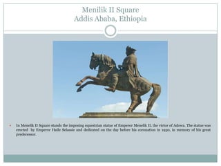 Menilik II Square
Addis Ababa, Ethiopia



In Menelik II Square stands the imposing equestrian statue of Emperor Menelik II, the victor of Adowa. The statue was
erected by Emperor Haile Selassie and dedicated on the day before his coronation in 1930, in memory of his great
predecessor.

 