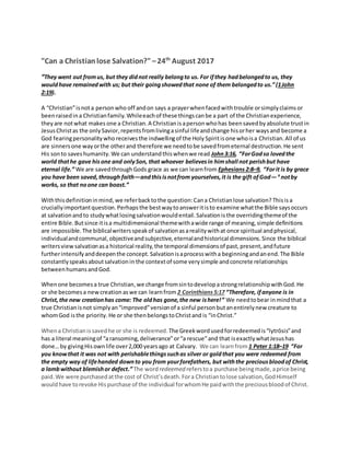 "Can a Christian lose Salvation?"–24th
August 2017
“They went out fromus, but they didnot really belongto us. For ifthey hadbelongedto us, they
wouldhave remainedwith us; but their goingshowedthat none of them belongedto us.”(1John
2:19).
A “Christian”isnota personwho off andon says a prayerwhenfacedwithtrouble orsimplyclaims or
beenraisedina Christianfamily.Whileeachof these thingscanbe a part of the Christianexperience,
theyare notwhat makes one a Christian.A Christianisapersonwhohas beensavedby absolute trustin
JesusChristas the onlySavior,repents fromlivingasinful lifeandchange hisorher waysand become a
God fearingpersonalitywho receives the indwellingof the Holy Spiritisone whoisa Christian.All of us
are sinnersone wayorthe otherand therefore we needtobe savedfrometernal destruction.He sent
His sonto saveshumanity.We can understandthiswhenwe read John3:16, “ForGodso lovedthe
world thathe gave hisone and onlySon, that whoever believesin himshall not perishbut have
eternal life.” We are savedthroughGods grace as we can learnfrom Ephesians2:8–9, “Forit is by grace
you have been saved,through faith—andthisisnotfrom yourselves,it is the gift ofGod— 9
notby
works, so that noone can boast.”
Withthisdefinitioninmind, we referbacktothe question:Cana Christianlose salvation? Thisis a
cruciallyimportantquestion.Perhapsthe bestwaytoansweritisto examine whatthe Bible saysoccurs
at salvationandto studywhatlosingsalvationwouldentail.Salvationisthe overridingthemeof the
entire Bible.Butsince itisa multidimensional themewithawide range of meaning,simple definitions
are impossible.The biblicalwritersspeakof salvationasarealitywithat once spiritual andphysical,
individualandcommunal,objectiveandsubjective,eternalandhistorical dimensions.Since the biblical
writersviewsalvationasa historical reality,the temporal dimensionsof past,present,andfuture
furtherintensifyanddeepenthe concept.Salvationisaprocesswitha beginningandanend.The Bible
constantlyspeaksaboutsalvationin the contextof some verysimple andconcrete relationships
betweenhumansandGod.
Whenone becomesa true Christian,we change fromsintodevelopastrongrelationshipwithGod.He
or she becomesa newcreation aswe can learnfrom 2 Corinthians 5:17 “Therefore, ifanyone is in
Christ,the new creationhas come: The oldhas gone,the new ishere!” We needtobear inmindthat a
true Christianisnot simplyan“improved”versionof a sinful personbutanentirelynew creature to
whomGod isthe priority. He or she thenbelongstoChristand is “inChrist.”
Whena Christian issavedhe or she is redeemed. The Greekwordusedforredeemedis“lytrōsis”and
has a literal meaningof “aransoming,deliverance”or“a rescue”and that isexactlywhatJesushas
done…by givingHisownlife over2,000 yearsago at Calvary. We can learnfrom 1 Peter 1:18–19 “For
you knowthat it was not with perishablethingssuchas silver or goldthat you were redeemed from
the empty way of lifehanded downto you from yourforefathers, but withthe preciousbloodof Christ,
a lambwithout blemishor defect.” The word redeemed referstoa purchase beingmade,aprice being
paid.We were purchasedatthe cost of Christ’sdeath.Fora Christiantolose salvation,GodHimself
wouldhave torevoke Hispurchase of the individual forwhomHe paidwiththe preciousbloodof Christ.
 