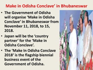 Make in Odisha Conclave’ in Bhubaneswar
• The Government of Odisha
will organise ‘Make in Odisha
Conclave’ in Bhubaneswar from
November 11, 2018, to 15,
2018.
• Japan will be the ‘country
partner‘ for the ‘Make in
Odisha Conclave’.
• The ‘Make In Odisha Conclave
2018‘ is the flagship biennial
business event of the
Government of Odisha.
 