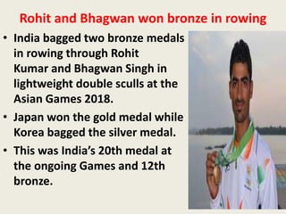 Rohit and Bhagwan won bronze in rowing
• India bagged two bronze medals
in rowing through Rohit
Kumar and Bhagwan Singh in
lightweight double sculls at the
Asian Games 2018.
• Japan won the gold medal while
Korea bagged the silver medal.
• This was India’s 20th medal at
the ongoing Games and 12th
bronze.
 