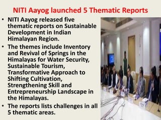 NITI Aayog launched 5 Thematic Reports
• NITI Aayog released five
thematic reports on Sustainable
Development in Indian
Himalayan Region.
• The themes include Inventory
and Revival of Springs in the
Himalayas for Water Security,
Sustainable Tourism,
Transformative Approach to
Shifting Cultivation,
Strengthening Skill and
Entrepreneurship Landscape in
the Himalayas.
• The reports lists challenges in all
5 thematic areas.
 