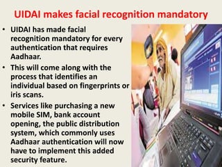 UIDAI makes facial recognition mandatory
• UIDAI has made facial
recognition mandatory for every
authentication that requires
Aadhaar.
• This will come along with the
process that identifies an
individual based on fingerprints or
iris scans.
• Services like purchasing a new
mobile SIM, bank account
opening, the public distribution
system, which commonly uses
Aadhaar authentication will now
have to implement this added
security feature.
 