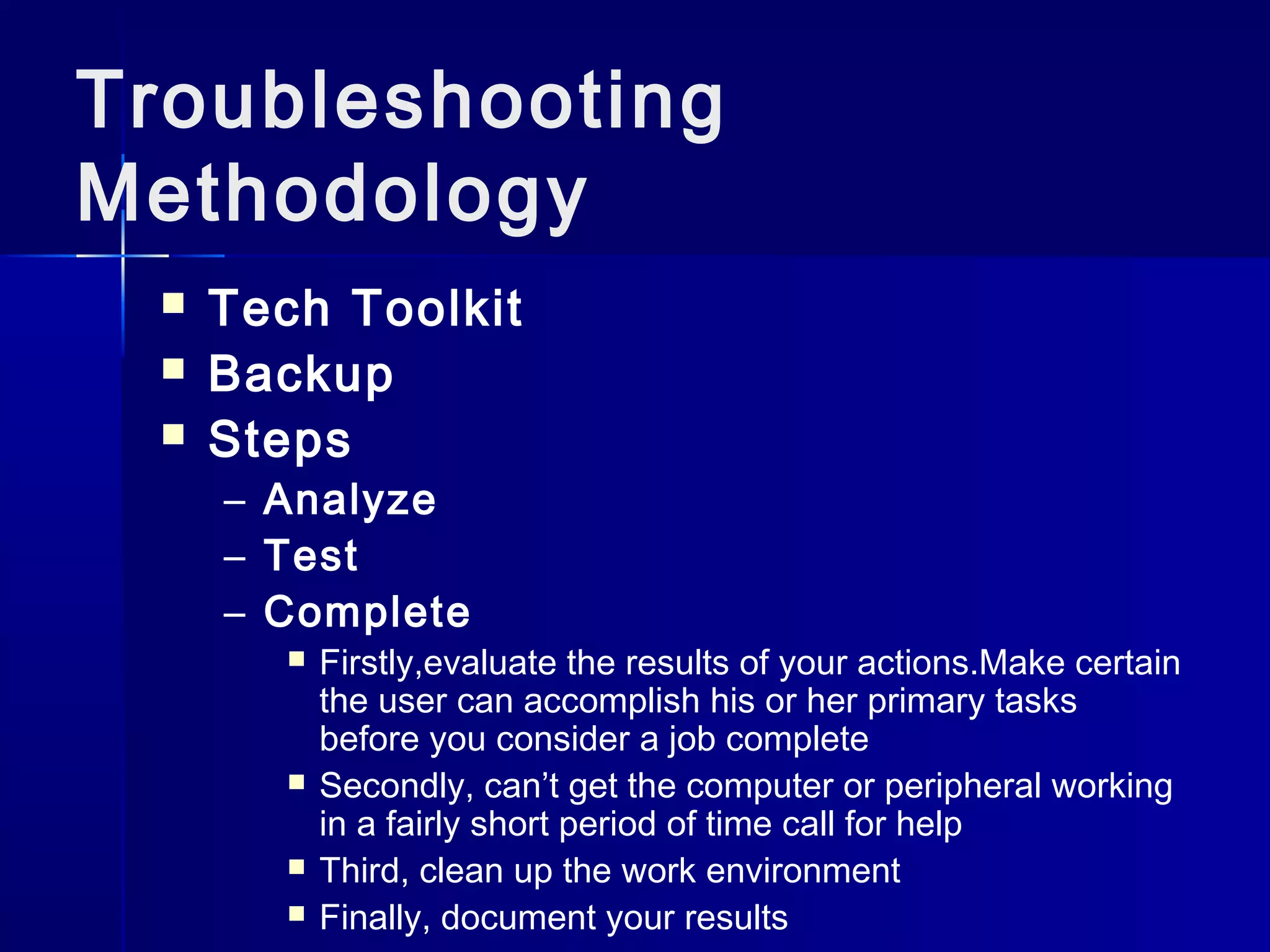 Troubleshooting 
Methodology 
 Tech Toolkit 
 Backup 
 Steps 
– Analyze 
– Test 
– Complete 
 Firstly,evaluate the results of your actions.Make certain 
the user can accomplish his or her primary tasks 
before you consider a job complete 
 Secondly, can’t get the computer or peripheral working 
in a fairly short period of time call for help 
 Third, clean up the work environment 
 Finally, document your results 
