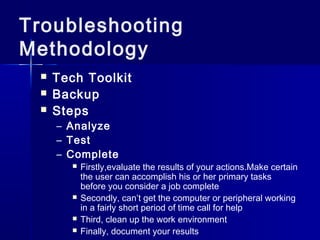 Troubleshooting 
Methodology 
 Tech Toolkit 
 Backup 
 Steps 
– Analyze 
– Test 
– Complete 
 Firstly,evaluate the results of your actions.Make certain 
the user can accomplish his or her primary tasks 
before you consider a job complete 
 Secondly, can’t get the computer or peripheral working 
in a fairly short period of time call for help 
 Third, clean up the work environment 
 Finally, document your results 
