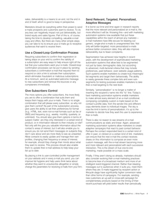 sales, deliverability is a means to an end, not the end in       Send relevant, targeted, personalized,
and of itself, which is good to keep in perspective.             adaptive Messages
Marketers should do everything within their power to send        It is borne out time and time again in research reports
e-mails prospects and customers want to receive. To do           that the more relevant and personalized an e-mail is, the
any less can negatively impact not just deliverability, but      more effective it will be. Knowing this—and with marketing
brand equity and sales figures. Part of this is, of course,      automation systems now available that put these
taking the time to develop compelling, valuable e-mail           capabilities within the reach of almost any marketer—
copy and offers. But there are many other simple steps           e-mail marketers have little excuse for blasting out
you can take to try to ensure your e-mails go to receptive       generic, single-shot e-mails to unsegmented lists. Not
audiences that want to receive them.                             only will better-targeted, more personalized e-mails
                                                                 achieve better conversion rates, they will also improve
Use a Closed-Loop Confirmation process                           deliverability due to fewer complaints.

Requiring subscribers to confirm their registration or           Segmentation has achieved new heights in recent
taking steps on your end to confirm the validity of              years, with the development of sophisticated marketing
a subscription are easy ways to help ensure right off the        automation systems that allow lists to be segmented
bat that your subscribers want your e-mails. Closed-loop         not just by basic demographic data, but according
confirmation processes can be put in place by sending            to advanced, multi-factorial criteria that may include
subscribers a confirmation e-mail that requires them to          preferences, past behavior, even website usage patterns.
respond or click a link to activate their subscription,          Such systems enable marketers to create truly meaningful
which eliminates fraudulent or malicious subscriptions.          list segments and target them behaviorally. The ability
At a minimum, send an automated welcome message                  to easily generate these complex lists and even sub-
to new subscribers and remove the bounces or any                 segments for testing purposes enables marketers to take
complainers immediately.                                         their e-mail targeting to the next level.

Give Subscribers Control                                         Similarly, “personalization” is no longer a matter of
                                                                 inserting the recipient’s name into the “to” line. Today’s
The more options you offer subscribers, the more likely          best marketing automation systems enable marketers
you are to offer a combination that suits them and               to make almost every element of an e-mail conditional,
keeps them happy with your e-mails. There is no single           composing completely custom e-mails based on the
combination that will please every subscriber, so why not        contact’s profile data, from the sender line and different
give them control? As part of the subscription process,          copy elements down to individual images. The sky is
give users the ability to set their preferences for format       now the limit in terms of personalization; it’s up to the
(e.g., HTML, text, even non-e-mail formats such as fax or        marketer to decide how they want the user to experience
SMS) and frequency (e.g., weekly, monthly, quarterly, or         their e-mails.
unlimited). You should also give them options in terms of
subject matter: are they only interested in a certain kind of    There is also no reason to see streams of e-mail
product, or in information relevant to their industry or role?   communications as static and linear. Again, advanced
Not only will this give you valuable information about the       marketing automation systems allow marketers to create
contact’s areas of interest, but it will also enable you to      adaptive campaigns that react to past contact behavior.
ensure you do not send them messages on subjects they            Perhaps the contact responded best to a certain kind of
don’t care about and are more likely to see as unwanted.         offer in past, or clicked on a certain kind of link: marketers
Allow contacts to easily update and manage their own             can ensure that the next e-mail this contact receives
profiles, changing their frequency or areas of interest,         draws on this information to compose an even more
for example, should they change their minds about what           custom message, with the e-mail stream becoming more
they want to receive. This process should also enable            and more relevant and personalized with each successive
them to update their e-mail address to help keep your            interaction. This is the dream of true one-to-one
list up to date.                                                 marketing, made possible on a mass scale.

By placing a link to user-controlled profile management          Finally, if they aren’t doing so already, marketers should
on your website and in every e-mail you send, you can            also consider evolving their e-mail marketing practices
improve list hygiene and help users think twice about            to become less of a broadcast medium and more of an
whether they want to unsubscribe altogether or simply            intelligent event-triggered channel. Rather than blasting
change the parameters for receiving e-mails from your firm.      messages out to audiences when it suits you, meet them
                                                                 where they are. E-mails triggered by recipient action or
                                                                 lifecycle stage have significantly higher conversion rates
                                                                 than other forms of campaigns. For example, sending
                                                                 new customers an up-sell or cross-sell campaign for
                                                                 complementary products based on the timing of their
                                                                 recent purchase will yield better results than periodically



                                                                                                      CDC MarketFirst | White Paper   9
 
