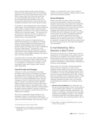 ways, permission-based e-mails are also landing in             change or an improvement to you may be enough to
recipient inboxes with garbled content and unintended          confuse or put off your audience, creating a spike in spam
appearances. And when recipients open these e-mails,           reports and unsubscribe requests.
there’s a good chance that many react just as they
do upon accidentally opening spam e-mails: with                Survey recipients
the immediate feeling that something is wrong. This
decreases the chance that the e-mail will be read and          Earlier in this paper, the idea of using “exit” surveys
increases the likelihood that it will be reported as spam.     to determine unsubscribers’ reasons for leaving was
                                                               proposed. But why wait until a contact hits “unsubscribe”
The problem is more widespread than most marketers             to find out what they think? Marketers should consider
might imagine. The Email Experience Council reports that       periodically surveying their lists to learn what subscribers
less than 50% of marketers create e-mails that render          like and don’t like about their company’s e-mail
appropriately, and that one in five e-mails is invisible and   messages. What would they like to see more of? Less
ineffective due to blocked images.5. The only way to be       of? Would they prefer messages more often? Less often?
sure that your e-mails don’t fall into this category is to     These surveys can be sent to strategically segmented
thoroughly test e-mail rendering on a variety of e-mail        or random list samples, depending on the survey
systems across a wide range of ISPs.                           objectives. But if you choose to pursue this strategy, be
                                                               prepared to act on what you learn, even if it’s not what
In addition to the concerns of image-blocking and              you expected—contacts who take the time to tell you what
different ISP renderings, the increasing use of mobile         they think should feel that you have taken their feedback
devices introduces additional rendering concerns for           into consideration.
marketers. MarketingSherpa reports that 64% of key
decision-makers are reading your e-mails on BlackBerrys
and other mobile devices.6. Knowing this, e-mail              E-mail Marketing: Still a
marketers should consider optimizing their e-mails for
mobile devices, either sending carefully formatted text-       Marketer’s Best Friend
only e-mails or multi-part MIME messages that render as        If all of this sounds like a lot of trouble to go to, don’t be
text in non-HTML environments.                                 disheartened: it’s all achievable, and a variety of services
                                                               and solutions are available on the market to make it a
Fortunately, help is on the way. Many marketing software       whole lot easier for those who simply don’t have the time
programs are evolving to be able to adapt the look of          or technical resources to wade through the deliverability
an e-mail and send different versions based on the ISP         quagmire. Deliverability is unquestionably a challenge, but
or e-mail platform it is destined for, resulting in more       it’s far from insurmountable.
meaningful e-mails, lower complaint rates, and thus
higher deliverability.                                         Above all else, don’t let a fear of tackling deliverability
                                                               issues erode your confidence in or use of e-mail
test all e-mails and Changes                                   marketing. Industry statistics show that most marketers
                                                               still believe e-mail is their best marketing channel; 83.2%
Testing out e-mails on sub-segments and sample
                                                               of marketers in a survey by Datran Media cited e-mail as
lists before mass-sending is a marketing best practice
                                                               their most important advertising tactic for 200�, primarily
for multiple reasons. Not only can it help assess the
                                                               because of its ability to drive incremental revenue.�. While
effectiveness of your message and predict conversion
                                                               most marketers who have any experience with e-mail
rates, but it can identify deliverability issues. Test your
                                                               marketing understand its power, reach, and potential,
messages to check for higher-than-normal complaint
                                                               its advantages bear repeating. As a marketing channel,
rates or numbers of unsubscribe requests. Split-test
                                                               e-mail is:
different versions of the same e-mail on random lists to
isolate the biggest factors in deliverability rates, or test   a. Still the most cost-effective: Few media offer such
the same e-mail on different segments to identify different       low set-up costs and barriers to entry. The low costs of
list-segment behavior patterns—perhaps a certain list             e-mail marketing allow marketers to concentrate their
segment is more sensitive to certain factors and at risk of       resources on quality of message, segmentation, and
lodging spam complaints.                                          content—not materials—and scale to reach very large
                                                                  audiences with negligible increases in cost. Evidence
Any time you contemplate making changes to your
                                                                  consistently shows that e-mail delivers greater return
campaigns, whether it’s something as simple as the
                                                                  on investment than other marketing channels—$5.45
“from” line or design, be sure to test out the change on a
smaller list before proceeding—what may seem a minor

                                                               �. Datran Media, “The 200� Email Marketing Survey: Looking
                                                                   Forward,” February 200�.
5. Email Experience Council, January, 200�.

6. MarketingSherpa, “Special Report: Email Marketing to
    BlackBerrys - Usage, Formatting  Rendering Tips,”
    July 25, 200�.

                                                                                                   CDC MarketFirst | White Paper   
 