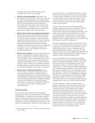 per US$ spent, versus $2.08 for other online
   marketing and $�.20 for print catalogs.8.                        ways to block them, and marketers must often scramble
                                                                     to catch up. With each ISP using a custom combination
b. Still the most personalizable: While direct mail                  of spam-blocking strategies and often erring on the side
   technologies have advanced in recent years, they still            of caution when it comes to any mass e-mail, e-mail
   don’t offer anything approaching the personalization              marketers are left with the burden of meeting a broad
   capabilities of sophisticated e-mail marketing engines,           range of standards to ensure their permission-based
   and the costs associated with personalization in                  e-mails reach recipients.
   other media can be prohibitive. With a good e-mail
   marketing system, marketers can send e-mails that                 The end result is that most marketing departments
   are not just personally addressed, but have custom                struggle to keep up without some assistance. Few have
   subject lines, images, links, and blocks of text.                 the time and resources to stay on top of each new
                                                                     development in deliverability roadblocks and tactics. And
c. Still the best for advanced targeting/segmentation:               frankly, many marketers would prefer to focus on their
   While precise database segmentation can generate                  core competencies, investing their time and energy in
   lists that can be used for other marketing channels,              campaign planning, market research, and the creative
   no channel makes it as easy as e-mail marketing to                elements of their campaigns rather than learning the latest
   target different audiences with truly custom messages             ISP-friendly e-mail server configurations.
   without dramatically escalating costs. Advanced
   e-mail marketing programs can furthermore allow                   For some companies, especially those with fairly simple
   marketers to segment not just based on demographics               or linear e-mail marketing needs, the answer is to use an
   or preferences, but on responses to other e-mail                  e-mail service provider (ESP) to send out their e-mails.
   campaigns—opens, click-throughs, conversions—                     Good ESPs are aware of and in compliance with the
   and even website visits.                                          latest deliverability best practices, and many have the
                                                                     scale and clout to build strong relationships with ISPs that
d. Still the most trackable: No other channel offers such            small standalone companies could not hope to achieve,
   a direct, immediate way of tracking response from                 resulting in higher overall deliverability rates.
   open rate right through to revenue recognition. With
   e-mail marketing, you can understand more than just               As e-mail marketers move from a generic broadcast
   conversion rates—you can learn precisely what the                 e-mail approach to a more personalized and interactive
   recipient felt compelled to click on and what they did            one-to-one marketing philosophy, however, many firms
   after they clicked it. With e-mail marketing, marketers           are finding that their e-mail marketing channel is too
   are always able to quantify results and never at a loss           important to outsource or restrict to simple one-way
   to show their campaigns’ direct impact on revenues.               e-mail blasts. To create more personalized, event-based,
                                                                     and multi-wave e-mail campaigns, many companies are
e. Still the best for building relationships: While a                seeing value in keeping their e-mail marketing in-house
   short-term sale is obviously a desired outcome for                and investing in robust marketing automation tools that
   many marketing programs, companies today are                      empower them to create more sophisticated campaigns.
   increasingly recognizing that a long-term relationship            Furthermore, many marketers are finding that to realize
   is substantially more valuable and desirable. Advanced            the greatest benefits from their e-mail marketing, they
   e-mail marketing systems allow companies to engage                must treat e-mail not as a standalone channel but as an
   customers and prospects in two-way exchanges                      integrated part of their multi-channel marketing efforts.
   that unfold in multiple waves, progressively adapting
   to responses at each stage and building strong,                   For these marketers, creating a unified customer or
   loyal relationships.                                              prospect experience across marketing channels means
                                                                     finding a best-of-breed solution that enables them to
                                                                     integrate advanced e-mail marketing into a holistic
Conclusion                                                           multi-channel marketing approach. Unfortunately, a
                                                                     fractured technology infrastructure comprising a range
It’s no wonder many marketers find deliverability a
                                                                     of disparate point-solutions can be a barrier to achieving
dizzying topic: there is no single answer to the challenge
                                                                     this level of continuity. The best solution for this new
of deliverability, but instead countless factors marketers
                                                                     generation of integrated marketing is one that addresses
need to be aware of and address with each campaign.
                                                                     all of the marketing department’s complex demands, not
Adding to the problem, deliverability best practices don’t
                                                                     the least of which is e-mail deliverability. A system that
stand still—as spammers develop new ways to try to trick
                                                                     enables marketers to perform the most sophisticated
ISPs into delivering their e-mails, ISPs must develop new
                                                                     of personalized e-mail marketing must also help them
                                                                     ensure their e-mails reach recipient inboxes.

8. Direct Marketing Association, “The Power of Direct Marketing,”
    October 2006.




                                                                                                        CDC MarketFirst | White Paper   2
 
