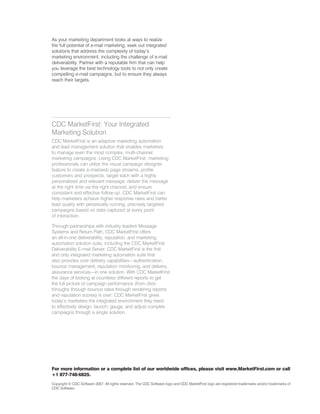 As your marketing department looks at ways to realize
the full potential of e-mail marketing, seek out integrated
solutions that address the complexity of today’s
marketing environment, including the challenge of e-mail
deliverability. Partner with a reputable firm that can help
you leverage the best technology tools to not only create
compelling e-mail campaigns, but to ensure they always
reach their targets.




CDC MarketFirst: Your Integrated
Marketing Solution
CDC MarketFirst is an adaptive marketing automation
and lead management solution that enables marketers
to manage even the most complex, multi-channel
marketing campaigns. Using CDC MarketFirst, marketing
professionals can utilize the visual campaign designer
feature to create e-mail/web page streams, profile
customers and prospects, target each with a highly
personalized and relevant message, deliver the message
at the right time via the right channel, and ensure
consistent and effective follow-up. CDC MarketFirst can
help marketers achieve higher response rates and better
lead quality with perpetually running, precisely targeted
campaigns based on data captured at every point
of interaction.

Through partnerships with industry leaders Message
Systems and Return Path, CDC MarketFirst offers
an all-in-one deliverability, reputation, and marketing
automation solution suite, including the CDC MarketFirst
Deliverability E-mail Server. CDC MarketFirst is the first
and only integrated marketing automation suite that
also provides core delivery capabilities—authentication,
bounce management, reputation monitoring, and delivery
assurance services—in one solution. With CDC MarketFirst,
the days of looking at countless different reports to get
the full picture of campaign performance (from click-
throughs through bounce rates through rendering reports
and reputation scores) is over: CDC MarketFirst gives
today’s marketers the integrated environment they need
to effectively design, launch, gauge, and adjust complex
campaigns through a single solution.




For more information or a complete list of our worldwide offices, please visit www.MarketFirst.com or call
+1 877-748-6825.
Copyright © CDC Software 200�. All rights reserved. The CDC Software logo and CDC MarketFirst logo are registered trademarks and/or trademarks of
CDC Software.
 