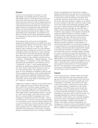 Content                                                          Content considerations don’t end with text, however.
                                                                 Images and attachments can also get an e-mail blocked.
Content is now something of a dinosaur in e-mail
                                                                 Attachments are easily avoidable—if you have documents
deliverability, and arguably almost as extinct as a
                                                                 or content that cannot be contained in the body of the
deliverability concern. For almost as long as there has
                                                                 e-mail itself, post your content online and link to it from
been e-mail, there have been filters screening e-mail
                                                                 the e-mail, rather than attaching it. Images can be difficult
subject lines and content to check for trigger words that
                                                                 for some marketers to part with, as they can make e-mails
might indicate that an e-mail’s contents are obscene or
                                                                 much more creative and aesthetically appealing. While
unsolicited and promotional. While this is still the case,
                                                                 you may not need to dispense with them altogether, it’s
trigger words are now eclipsed by other deliverability
                                                                 important to use them sparingly, as many ISPs see a
factors, and smart marketers can ultimately use any
                                                                 higher number of graphical elements as a sign of spam.
content they desire provided they are diligent on other
                                                                 In addition, many popular e-mail programs, including the
deliverability fronts. Nonetheless, it's worthwhile to be
                                                                 widely used Microsoft Outlook, now block images in
aware of content that can cause deliverability problems
                                                                 e-mails by default, requiring users to actively download
for marketers who may not have their other deliverability
                                                                 the images to view them. Not only can this result in
bases covered.
                                                                 garbled messages that look nothing like the sender
Some trigger words, such as foul or pornographic                 intended, but it also underlines the importance of not
language, are relatively obvious and unlikely to be used         relying too heavily on graphics to draw readers in or
by any reputable marketer in the first place. Other words        communicate information. If an e-mail doesn’t appeal to
and phrases, such as “free” or “apply now,” could                a recipient based on its non-graphical elements, the user
easily be used in solicited e-mails, but most marketers          is unlikely to take the extra step to download the images.
understand that the rampant use of such terms in spam            If a key piece of information is contained in a graphic,
messages justifies some filtering of e-mails containing          such as the call to action or important details or benefits,
them. But many of the words and phrases that trigger             an e-mail’s conversion rate may suffer dramatically. The
spam filters are common in solicited e-mail and seem             problem is more widespread than one might imagine: in a
innocent enough to many marketers: phrases such as               2006 study by the Email Experience Council, 2% of ,000
“unlimited,” “congratulations,” “weekend getaway,” “terms        B2B and B2C e-mails reviewed appeared completely
and conditions,” or “guarantee.” In fact, even phrases           blank when images were turned off or stripped by e-mail
associated with responsible e-mail marketing, such as            clients.5. While this does not affect deliverability per se, it
“unsubscribe” or “opt in”—which usually signal that              does support the best practice of minimizing graphics.
marketers are following the guidelines of the CAN-SPAM           After all, if you are going to put increased effort into
Act, which require a clear way for recipients to opt out         ensuring an e-mail reaches recipient inboxes, it’s worth
of e-mail communications—can label an e-mail as                  the extra step to ensure it renders well.
spam. It’s thus worthwhile for marketers to keep up with
trends in trigger-word filtering, which evolves along with       Volume
spam trends and even legitimate marketing practices.             E-mail volume per hour is another simple and obvious
Many trigger words can be easily avoided with a simple           way to catch spammers: how many personal e-mails
rephrasing, such as using “Want to stop hearing from             get sent out to five or 0,000 people at once? But at the
us?” instead of “unsubscribe.”                                   same time, every day, thousands of people sign up for
                                                                 e-newsletters, e-mail alerts, and other forms of mass
Trigger-word avoidance, however, is not an exact science.
                                                                 e-mail communication, confirming that volume alone is
Lists of trigger words vary from ISP to ISP and spam
                                                                 not a reliable indicator of whether an e-mail is spam.
filter to spam filter, and they’re always changing. The
                                                                 Nonetheless, many ISPs closely monitor volume and
presence of a single trigger word is seldom enough to
                                                                 impose volume caps, shutting down your connection
get an e-mail labeled as spam, but in combination with
                                                                 if a resource-demand threshold is surpassed. Volume
other trigger words or spam-detection factors, it may set
                                                                 thresholds not only vary by ISP, but also by sender—the
an e-mail “over the edge.” One useful common-sense
                                                                 acceptable threshold for a sender may depend on a
test is to consider whether the language used in your
                                                                 combination of other factors, such as sender reputation
messages is uniquely promotional in any way—“remove
                                                                 score and number of complaints received about the
me from your list” or “act now” may be common phrases
                                                                 sender. Accordingly, marketers should regulate, or
in a commercial e-mail, but they’re unlikely phrases to find
                                                                 throttle, their volume, number of connections, and
in a non-commercial one. The only real way to determine
                                                                 messages per connection (more on this below) to ensure
whether an e-mail contains trigger words is to test it, either
                                                                 they are keeping within acceptable thresholds for various
using a software tool or by creating test accounts with
                                                                 ISPs. In addition, they should carefully manage their
major ISPs and sending your e-mail to them, changing
phrases in subsequent tests if your initial test is blocked.

                                                                 5. Email Experience Council, 2006.




                                                                                                      CDC MarketFirst | White Paper   2
 