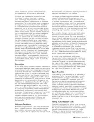 sender reputation to avoid low volume thresholds—                  they e-mail a few bad addresses—especially compared to
techniques for this are described in detail below.                 the cost of telemarketing or print mailings.

Of course, one surefire way to avoid volume caps                   List hygiene can be a nuisance for marketers, but the
is to reduce the volume of identical e-mails you                   results of not keeping your list clean are much more
send. Interestingly, this also dovetails with another              injurious. ISPs measure the number of “unknown users”
marketing best practice: personalization via small-slice           or recipients in your mailings, and if the number is too
segmentation. Rather than sending broad messages out               high, they may block or even blackhole (automatically
to a large number of recipients, marketers should look             delete) your messages. Unknown recipients can result
to increase relevance and personalization by carefully             from a myriad of common reasons—people change ISPs,
segmenting their list by meaningful criteria and sending           change jobs, enter their e-mail addresses incorrectly when
out more tailored messages to smaller groups. Not only             subscribing, or provide a false address, for example.
will this tend to mitigate concerns regarding volume caps
due to smaller list size, it will also increase conversions.       There are a few strategies marketers can take to reduce
If this sounds like more effort than a single e-mail               the chance of bad data entering their lists, including
blast, it is, at least initially. But with today’s advanced        requiring subscribers to enter their e-mail twice (reduces
marketing automation tools, you can create campaigns               chance of typos), requiring a confirmed opt-in (sending a
that deliver the personalization on an ongoing basis,              confirmation e-mail recipients must act on; this minimizes
and thus have lifecycles of months instead of minutes.             fake addresses), asking users to provide secondary e-mail
Software that enables this kind of perpetually running             addresses (so that marketers can switch to the second one
campaign can make the overall effort invested even less            if the primary one fails), and making it easy for recipients
than that of running multiple large campaigns. And the             to update their profile data and e-mail addresses.
payoff in terms of increased receptivity on the part of the        Nonetheless, a certain number of bad e-mail addresses
recipient is difficult to overstate. With studies indicating       will inevitably accrue on a list over time, and if you continue
that relevance is among e-mail recipients’ top criteria            to e-mail a significant number of these addresses, there’s
when deciding whether an e-mail is spam, even when                 a good chance your e-mails will be blocked.
they subscribed to it, e-mail relevance is more than just
                                                                   In addition to the methods listed above, recent
a nice-to-have feature: it could have a tangible impact on
                                                                   improvements in software systems enable marketers to
your e-mail deliverability, not just in terms of volume, but
                                                                   automatically eliminate e-mail addresses (or take other
also complaints.
                                                                   defined actions) when they bounce or even when users
                                                                   don’t open or click through after a prolonged period of
Complaints                                                         time. This can radically improve your reputation with ISPs,
In their efforts to enlist frustrated customers in the battle to   resulting in both higher deliverability and fewer content
trounce spam, ISPs have made it easier than ever to label          and image filters being placed on your e-mails.
an e-mail as spam, with many integrating one-click “report
as spam” buttons into their e-mail interfaces. Customers           Spam-trap hits
no longer have to go to the trouble of complaining to an
                                                                   Spam traps are e-mail addresses set up specifically to
ISP about spam the hard way—they can just select and
                                                                   attract spam. Rather than going to a recipient, e-mails
click, and the complaint is logged with the ISP. If one of
                                                                   sent to these traps are logged and monitored. They
your e-mails receives enough of these complaints, expect
                                                                   may also be “fingerprinted”— labeled as spam and
your e-mails to start going directly to all recipients’ junk
                                                                   then compared against new messages, which are also
mail boxes—or to be blocked altogether. The danger of
                                                                   labeled as spam if their content or links match the
this easy mechanism for reporting spam is that many
                                                                   original. Spam-trap hits can be avoided by eliminating
recipients will label anything they don’t want to read as
                                                                   duplicates, generally keeping lists current and removing
spam—as mentioned above, often even if they subscribed
                                                                   e-mail addresses that have not responded to a campaign
to it. They may also mistakenly believe that reporting an
                                                                   for a significant period of time. Marketers should also
e-mail as spam is tantamount to unsubscribing. This
                                                                   be careful when dealing with third-party list providers
emphasizes the importance of making your e-mail sender
                                                                   and sending e-mails to partner lists—if these lists have
name and subject line as clear as possible to avoid
                                                                   bad data or spam-trap addresses on them, it could
mistaken complaints (as well as your opt-out process),
                                                                   introduce bad data into the list and negatively impact their
and it also reinforces the wisdom of following best
                                                                   deliverability rate.
practices regarding segmentation, personalization,
and relevance.
                                                                   Failing authentication tests
Unknown recipients                                                 Spoofing—masquerading as another e-mail sender—is
                                                                   a serious problem for all e-mail users, because it means
Marketers can get lulled into a false sense of confidence
                                                                   that anyone can have their sender reputation irreparably
when it comes to e-mail lists. Sure, their lists may have
                                                                   damaged by a spammer appropriating their identity.
some outdated addresses or bad data, but is it really
                                                                   Phishing—the attempt to extract private data such
such a big deal? After all, it doesn’t cost them any more if
                                                                   as bank passwords by spoofing e-mail addresses of


                                                                                                        CDC MarketFirst | White Paper   3
 