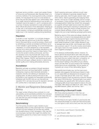 legitimate service providers—poses even greater threats        Good marketing automation solutions should make
to consumers and businesses alike. Because there is no         it simple for marketers to generate detailed reports
common method on the receiving end to verify a sender’s        showing open rates, click-throughs, bounce rates, and
identity, this has placed the onus on e-mail senders to        other metrics. Start by generating and analyzing these
prove they are who they appear to be. Unfortunately, there     reports—not just for a single campaign, but for a range
is no single method for authenticating e-mail senders, so      of campaigns. Cross-compare them: did certain kinds of
marketers need to be aware of—and in compliance with—          campaigns perform better than others? Did campaigns
a number of industry standards for e-mail authentication,      to a specific list have higher bounce rates than others?
which will be discussed in more detail below. Keeping up       Is campaign performance improving or deteriorating over
to date with e-mail authentication standards is critical for   time? Simply making the effort to closely scrutinize and
e-mail marketers, as failing to authenticate correctly can     compare reports will likely uncover an array of usable
easily result in the marketer’s address being blacklisted.     insights into your e-mail marketing campaign performance.

                                                               Marketing reports of this nature are always valuable, but
reputation
                                                               on their own, it is hard to truly evaluate where you stand.
A sender’s e-mail “reputation” is a complex amalgam            Comparing your figures against industry benchmarks
that may take into account any or all of the negative          is a great way to see how your programs stack up. For
factors discussed above, as well as positive criteria such     basic widely broadcast e-mails, Jupiter Research cites
as whitelisting or sender accreditation and history as an      an average open rate of 20%, click-through rate of 9.5%,
e-mail marketer in good standing. On a more formal level,      and conversion rate of .% as the industry benchmarks,
“reputation” is a score assigned by e-mail reputation          with higher metrics for more targeted, personalized, or
services firms, which track all available data about e-mail    event-triggered campaigns.6.
marketers and score them based on these factors. They
monitor the sender’s activity continuously, and thus           In the absence of deliverability metrics, however, it’s
the reputation score may fluctuate with every e-mail           hard to get the full picture about open rates and other
campaign. Scores from reputation services firm such as         performance metrics. If your open rate is below 20%, does
Return Path, Habeas, TRUSTe, and Goodmail are used             that mean that your subject lines aren’t compelling—or
by ISPs and anti-spam software vendors in determining          simply that fewer people are receiving the e-mail in
sender quality and in making deliverability decisions.         the first place? Getting to the bottom of your delivery
                                                               issues can help flesh out your overall e-mail marketing
accreditation                                                  performance picture substantially. Yet one quarter of
                                                               marketers are unsure of their deliverability figures.�.
Marketers can seek accreditation through reputation
services firms such as those listed above, usually by          Deliverability benchmarks vary, but the most recent
undergoing a rigorous initial standards and policy             available data suggests that permission-based e-mails
evaluation process and adhering to standards on an             to U.S.-based ISPs are delivered to the recipient’s junk
ongoing basis, as well as paying some kind of fee.             or bulk e-mail folder almost 6% of the time.8. Overall,
Accredited e-mail marketers are essentially automatically      permission-based e-mails are reaching consumer inboxes
whitelisted with the ISPs that use use that particular         only about �5% of the time. The picture gets more varied
reputation firm’s services, because the reputation services    as one delves into specific ISPs: XO Concentric delivers
firm certifies their e-mail blasts as safe to deliver.         a whopping 56% of permission-based e-mails to the junk
                                                               mail folder; SBC Global and Bell South, 30%; Yahoo, 26%;
2. Monitor and Respond to Deliverability                       and MSN Network, GMail, and Hotmail, 8%.9.

Metrics                                                        responding to Bounced e-mails
The large number of factors that contribute to e-mail
                                                               With these sobering statistics in mind, how can
deliverability can be admittedly prohibitive for marketers
                                                               marketers track and act on their metrics to improve
to address. But there are several simple steps that you
                                                               their e-mail deliverability?
can take that can yield immediate improvements in
e-mail deliverability.                                         The first thing to do is get a handle on your bounce rate.
                                                               The overall percentage of e-mails sent that bounce back
Benchmarking                                                   is a nice figure to have and to track over time, but it’s not
Your first priority should be to get a handle on your
deliverability metrics as they stand right now. A surprising
number of e-mail marketers do not have any visibility          6. David Daniels, Jupiter Research, December 2006.
into the performance of their campaigns—they may see
incoming leads, but have little insight into whether non-      �. Jupiter Research, 2006.
respondents opened the e-mail or even received it in the
                                                               8. Lyris, ISP Deliverability Report Card, Q2 200�.
first place.
                                                               9. Ibid.



                                                                                                       CDC MarketFirst | White Paper   4
 