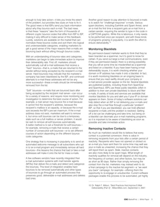 enough to truly take action—it lets you know the extent       Another good reason to pay attention to bounced e-mails
of the problem, but provides few clues on how to fix it.      is to watch for “challenge-response” e-mails. Various
The good news is that ISPs send you back information          spam blockers, including Earthlink and Spam Arrest, send
about why they bounce each e-mail. The bad news               an e-mail the first time a recipient gets an e-mail from a
is that these “reasons” take the form of thousands of         certain sender, requiring the sender to type in the code in
different cryptic bounce codes that differ from ISP to ISP,   a CAPTCHA graphic. While this is laborious, it only needs
making it very difficult to make sense of this feedback.      to be performed once per recipient, and with these kinds
Luckily, solutions are available on the market that can       of programs growing in popularity, it is worth the effort to
normalize these bounce codes and sort them into logical       ensure deliverability.0.
and understandable categories, enabling marketers to
get a good sense of the major reasons their e-mails are       Monitoring Blacklists
bouncing back without sifting through bounce codes.
                                                              No permission-based marketer wants to think that they’ve
With an understanding of bounce rates and categories,         been branded as a spammer, but it’s good to know for
marketers can begin to take immediate action to improve       certain. If you send out large e-mail communications, even
their deliverability rate. First off, marketers should        if they are permission-based, there is a strong possibility
automatically cull all e-mail addresses that receive a        that you will at some time be misidentified as a spammer
“hard” bounce—that is, e-mails that are returned to the       and listed on a blacklist. If you have been having e-mail
sender without being accepted by the recipient’s e-mail       deliverability issues, it is worth checking whether your
server. Hard bounces may indicate that the marketer’s         domain or IP address has made it onto a blacklist. In fact,
company has been blacklisted by the ISP, and continued        it is worth monitoring blacklists on an ongoing basis to
attempts to e-mail these addresses will not be any            ensure that you react swiftly should your company or
more successful—these e-mails should be immediately           e-mail service provider appear on the list. Several blacklists
removed from the list.                                        are published publicly, including those from SpamCop
                                                              and Spamhaus. ISPs use these public blacklists (often in
“Soft” bounces—e-mails that are bounced back after            addition to their own private blacklists) to block and filter
being accepted by the recipient mail server—can occur         e-mails. A variety of tools and services are available that
for a variety of reasons, and require more monitoring and     monitor blacklists for you and alert you if your IP or domain
investigation to determine the best course of action. For     appears on them. Some of today’s software solutions can
example, a mail server may bounce the e-mail because          help detect when an ISP is not delivering your e-mails and
it cannot find the recipient’s address, because the           also stop the e-mail flow through a particular problem
recipient’s mailbox is at capacity, or because the e-mail     ISP, so that if you are blacklisted, you can hold affected
size exceeds the ISP’s pre-set maximum. If the e-mail         recipients' e-mails until the problem is resolved. Getting
address does not exist, marketers will want to remove         off a list can be challenging and take time, but being on
it, but since soft bounces can be due to a temporary          a blacklist can decimate your e-mail marketing programs,
state such as a full mailbox or server problem, it would      so it is important to be aware of blacklisting as soon as
be rash to remove all soft bounces automatically.             possible and take immediate action.
A better method is to set a threshold for soft bounces—
for example, removing e-mails that receive a certain          removing inactive Contacts
number of consecutive soft bounces—or to set different
courses of action depending on the different bounce           As much as marketers would like to believe that every
code categories.                                              contact is a potential conversion, there is value in
                                                              removing recipients from your lists after a certain period of
One strategy that is increasing in popularity is to send an   inactivity. Recipients who have not opened or clicked on
automated welcome message to all subscribers who opt          an e-mail you have sent them for some time may well see
in to an e-mail program and immediately remove all hard       your e-mails as unwanted, increasing the chance that they
bounces—this lessens the chance that bad or fake e-mail       will report them as spam. Stale, inactive contacts
addresses will make it onto the list for mass e-mails.        are also more likely to be spam traps. What length of
                                                              inactivity qualifies for removal will depend on the industry,
A few software vendors have recently integrated their         the frequency of contact, and other factors, but may be
e-mail automation systems with mail transfer agents           as short as 90 days. Rather than simply removing the
(MTAs) that deliver the e-mails and detect and categorize     contact from the list, marketers may instead wish to do
the bounces. This level of integration enables hard           a final campaign to the inactive list segment—a “we want
bounces to be removed automatically and other types           you back” campaign, for example—offering them the
of bounces to go through an automated process that            opportunity to re-engage or unsubscribe. Current software
preserves good, deliverable e-mail addresses and deletes      packages enable this process to be automated, yet highly
bad ones.

                                                              0. Dr. Ralph F. Wilson, “Best Practices that Improve E-Mail
                                                                  Deliverability (Part 3)”, WilsonWeb.com, September 4, 200�.




                                                                                                     CDC MarketFirst | White Paper   5
 