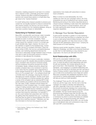 interactive, enabling prospects to opt back in to content      expectations more clearly with subscribers to reduce
that is relevant to them, potentially giving them several      future complaints.
choices. Systems that allow conditional paragraphs or
sections can include these options in e-mails when they        When it comes to e-mail deliverability, the more
get close to the “inactive threshold.”                         visibility you have into your campaign metrics, the more
                                                               empowered you are to troubleshoot and improve results.
It is worth taking every measure possible to preserve your     Monitoring and acting on the metrics described above is
contact list, but equally important to draw an eventual line   critical to ensure marketing e-mails reach their destination
with inactive contacts. As hard as it can be to remove         and have the chance to convert prospects, and it can
hard-won contacts from the marketing database, doing so        be made significantly easier through and automated
may have a positive impact on deliverability.                  response capabilities.

Subscribing to Feedback Loops                                  3. Manage Your Sender Reputation
Many ISPs, including AOL and Hotmail, make it possible         A good sender reputation is golden in e-mail marketing.
for e-mail marketers to track when their e-mails are           In much the same way that being on a blacklist can result
reported as spam or provoke complaints. These                  in your e-mails being indiscriminately blocked, having a
“feedback loops” are usually automated systems that            good sender reputation can help ensure all your e-mails
merely require the marketer to enroll; it’s a simple way       sail past the ISP gatekeepers without issue—certainly the
to get valuable data. Again, however, the onus is on           ideal scenario for e-mail marketing.
the marketer to register for the feedback loop, monitor
the data, and act on complaint information. Given the          Attaining a good sender reputation, however, requires
large number of ISPs, this can be a somewhat laborious         diligence, knowledge, and often some financial investment
process, and marketing departments that lack the               as well. But if e-mail marketing is a key channel for your
resources to adequately manage feedback loops in-house         organization, the returns are well worth the effort.
may wish to seek out third-party solutions or service
providers to help alleviate the complexity.                    Build relationships with iSps
Whether it is managed in-house or externally, marketers        ISPs are the unavoidable middlemen in your
should not ignore the valuable data provided by feedback       communications with prospects and customers, and as
loops. Complaint rates should be monitored closely,            such, it’s worth the effort to build relationships with them.
and all complainers should be removed from the list            As with any friendship, this involves taking the time to
immediately. Ideally, software should be utilized that         get to know them—their thresholds, their triggers, their
enables complaint rates to be monitored in real time;          standards—and engaging in a sustained relationship over
if you notice that the complaint rate is approaching a         time. If you’re the new kid on the block and don’t yet have a
known danger-threshold for an ISP (for AOL, for example,       history of being a sender in good standing, you can expect
this is a 0.% complaint rate.), this software should halt   your e-mails to be scrutinized by more image and content
or throttle down the campaign, reducing the chance of          filters than companies with established reputations. But a
damaging your sender reputation. Another smart tactic          commitment to meeting deliverability standards over time
is to test campaigns on small list samples first, getting      will help you build up a solid reputation.
a sense of the complaint rate by individual ISP to help
predict whether any problems will be encountered with          The challenge? There are 20 or 30 main ISPs, and
the main blast. Finally, marketers should analyze the          those are just the major ones. And the truth is that few
implications of their complaint rates—if a certain segment     marketers can expect to develop real relationships
or type of mailing receives higher than usual complaint        with ISPs, especially if they’re from smaller firms. But
rates, there are valuable lessons marketers can learn          that should not preclude marketers from seizing every
from this data. Are new subscribers complaining in higher      opportunity to engage with the ISPs by whatever methods
numbers than long-time subscribers, for example? If            are available. This can include signing up for the
so, this could indicate that subscribers don’t feel they       aforementioned feedback loops with any ISPs that offer
are getting what they expected from you—or perhaps             them. Some ISPs, including Yahoo, also offer marketers
that there was too great an interval between their opt-in      a mechanism by which to submit themselves for whitelist
and the first e-mail they received.2. Marketers can use       evaluation. Also, by becoming familiar with different
this information to fine-tune their programs and set           volume caps and guidelines set by ISPs, you can throttle
                                                               your e-mail delivery rates and connections to stay in line
                                                               with each ISP’s recommendations.

. Derek Harding, “Getting in the Feedback Loop,” ClickZ,
    September �, 2006.

2. Ibid.




                                                                                                   CDC MarketFirst | White Paper   6
 
