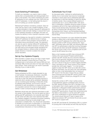 avoid Switching ip addresses                                     authenticate Your e-mail
To build up a reputation, you need to have a unique              As discussed earlier, methods for authenticating the
identity that is comprehensible and distinguishable from         identity of an e-mail sender have become increasingly
other e-mail senders. This means maintaining the same            important in recent years due to widespread attempts
IP addresses for your mailings over time. Each time you          by spammers to hide their identities or spoof the identity
switch IP addresses, it is like setting back the clock in        of another sender. Since several different systems of
terms of building up a sender reputation.                        authentication are in use by different ISPs, both alone
                                                                 and in combination, marketers should be aware of and in
Maintaining IP address consistency, however, does not            compliance with all of the major authentication methods.
mean that you have to use a single IP address. In fact,          These include Sender Policy Framework (SPF), Sender
it’s highly advisable to maintain separate IP addresses for      ID (which combines SPF with Microsoft’s Caller ID),
corporate e-mails and bulk mailings, to ensure that if your      DomainKeys (from Yahoo), and DomainKeys Identified
e-mail marketing reputation is damaged, this does not            Mail (which combines DomainKeys and Cisco’s Identified
impede the delivery of other important corporate e-mails.        Internet Mail).
Another strategy you may want to consider is maintaining         Sender Policy Framework is an open standard that allows
different IP addresses for different kinds of mailings,          senders to define their e-mail sending policy, including
such as customer versus prospect communications, or              the servers and IP addresses from which they send mail.
informative versus promotional e-mails. This approach            Senders publish an SPF record containing this “return
can also be used to maintain different IP addresses for          path” information within their DNS, and receiving ISPs that
sending e-mail from different divisions or brands, which         use SPF for authentication verify that incoming messages
can help build up the strongest sender reputations for           comply with the listed domain/IP addresses contained in
the strongest brands or divisions while not allowing             this record. If the e-mail is not in compliance with the SPF
weaker divisions or brands to weaken the overall                 record, the ISP blocks the e-mail.
sender reputation.
                                                                 Many e-mail marketers and ISPs have embraced SPF,
Set Up Your Systems properly                                     making it the most popular IP-based authentication
                                                                 solution. But SPF records are not a one-time solution—
Minor blunders in system set-up can have a major impact          they must be rigorously maintained and kept up to date.
on sender reputation. Ensure that your IT team has               Recent data indicates that SPF authentication checks
configured your e-mail servers with reverse DNS and mail         are now in the list of the top-0 content triggers that ISPs
exchanger (MX) records and does not have open relays or          check, and failing an SPF check carries a much heavier
open proxies. These small errors can result in automatic         penalty than other spam triggers.3. If e-mail senders
blocking of your e-mails by ISPs.                                neglect to keep their SPF record up to date with correct
                                                                 IP/server information, this can have a far more damaging
Get Whitelisted                                                  effect on their e-mail deliverability than not having an
Getting whitelisted by ISPs is highly desirable for any          SPF record in the first place. Ensure that you always
e-mail marketer. As previously mentioned, a few ISPs             have a thorough and accurate SPF record in place, and
allow senders to apply to become whitelisted, but                be certain to update it should you change IPs or e-mail
most rely on their own data and third-party services to          service providers.
determine which senders will be whitelisted. Marketers
                                                                 Sender ID is similar to SPF in that it verifies sender
can try to achieve good standing on these lists simply
                                                                 e-mail addresses against a published policy record in
by following best practices, but for some it may be
                                                                 the DNS. Sender ID differs from SPF in the layer of the
worthwhile to seek accreditation or employ the assistance
                                                                 e-mail system that it checks against and what it validates.
of a reputation services firm (more on these options
                                                                 Sender ID is a Microsoft-created authentication protocol
below) in order to ensure they get on ISP whitelists.
                                                                 that builds upon SPF but is not entirely compatible with
Marketers should also ask individual subscribers to add          existing SPF specifications, though there are workarounds
the sender to their whitelist. This can be useful not only in    that allow e-mail senders to use the same SPF record
getting past ISP gatekeepers, but corporate spam filters         with minor modifications to permit Sender ID validation.
as well, which are often even more restrictive than ISPs.        You should ensure that your IT team is aware of the
Any marketer engaged in business-to-business marketing           differences between SPF and Sender ID and sets up your
communications should go to every length to get                  SPF record to support both.
subscribers to whitelist them. You should ask subscribers
                                                                 As with SPF and Sender ID, DomainKeys (DK) is a system
to whitelist you at the point of subscription, in confirmation
                                                                 for proving that e-mail senders are who they say they are.
e-mails, and in all communications, linking to clear,
comprehensive instructions on how to whitelist you.

                                                                 3. Lyris, “ISP Deliverability Report Card, Q2 200�.”




                                                                                                         CDC MarketFirst | White Paper   �
 