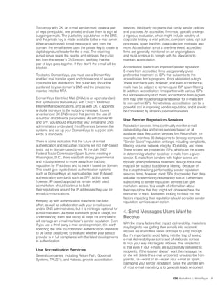 To comply with DK, an e-mail sender must create a pair          services: third-party programs that certify sender policies
of keys (one public, one private) and use them to sign all      and practices. An accredited firm must typically undergo
outgoing e-mails. The public key is published in the DNS,       a rigorous evaluation, which might include scrutiny of
and the private key is made available to the e-mail server.     corporate history, e-mail policies, complaint rates, opt-out
When an authorized e-mail message is sent from the              processes, spam trap hits, data collection methods, and
domain, the e-mail server uses the private key to create a      more. Accreditation is not a one-time event; accredited
digital signature header for the e-mail. The receiving          firms are generally monitored on an ongoing basis
e-mail server reads the header and retrieves the public         and must continue to comply with his standards to
key from the sender’s DNS record, verifying that the            maintain accreditation.
pair of keys goes together. If they don’t, the e-mail will be
blocked.                                                        Accreditation leads to an improved sender reputation.
                                                                E-mails from accredited firms are generally given
To deploy DomainKeys, you must use a DomainKey-                 preferential treatment by ISPs that subscribe to the
enabled mail transfer agent and choose one of several           accreditation firm’s programs, if not whitelisted outright.
options for key distribution. The public key should be          These standards vary, however, and even accredited e-
published to your domain’s DNS and the private key              mails may be subject to some regular ISP spam filtering.
inserted into the MTA.                                          In addition, accreditation firms partner with various ISPs
                                                                but not necessarily all of them; accreditation from a given
DomainKeys Identified Mail (DKIM) is an open standard           firm may offer no advantage whatsoever for e-mails sent
that synthesizes DomainKeys with Cisco’s Identified             to non-partner ISPs. Nonetheless, accreditation can be a
Internet Mail specifications, and as with DK, it appends        powerful tool in improving sender reputation, and it should
a digital signature to the outgoing message. It uses            be considered by all serious e-mail marketers.
an enhanced DK DNS record that permits the use of
a number of additional parameters. As with Sender ID
                                                                Use Sender reputation Services
and SPF, you should ensure that your e-mail and DNS
administrators understand the differences between the           Reputation services firms continually monitor e-mail
systems and set up your DomainKeys to support both              deliverability data and score senders based on all
kinds of standards.                                             available data. Reputation services firm Return Path, for
                                                                example, monitors 60 data points to develop composite
There is some indication that the future of e-mail              “Sender Score” reputation rankings, including complaints,
authentication and reputation tracking lies not in IP-based     filtering, volume, network integrity, ID stability, and more.
tests, but in domain-based ones. At the July 200�               These scores are provided to ISPs, which use the scores
Federal Trade Commission Spam Summit meeting in                 in determining whether to deliver e-mails from a given
Washington, D.C., there was both strong governmental            sender. E-mails from senders with higher scores are
and industry interest to move away from tracking                typically given preferential treatment, though the e-mail
reputation by IP address and to track it based on domain.       may still be subject to additional filtering. Because of
This could give crypto-based authentication systems             the in-depth tracking performed by sender reputation
such as DomainKeys an eventual edge over IP-based               services firms, however, most ISPs do consider their data
authentication standards such as SPF. At this point,            valuable in determining deliverability status; furthermore,
however, IP-based approaches remain widely used,                subscribing to sender reputation services can give
so marketers should continue to build                           marketers access to a wealth of information about
their reputations around the IP addresses they use for          their reputation that they might not otherwise have the
e-mail communications.                                          resources to track. Marketers looking to delve into the
                                                                factors impacting their reputation should consider sender
Keeping up with authentication standards can take               reputation services as an option.
effort, as well as collaboration with your e-mail server
and/or DNS administrators, but it is no longer optional for
e-mail marketers. As these standards grow in usage, not         4. Send Messages Users Want to
understanding them and taking all steps for compliance          Receive
will damage an e-mail marketer’s sender reputation. Even
                                                                With the many factors that impact deliverability, marketers
if you use a third-party e-mail service provider, it is worth
                                                                may begin to see getting their e-mails into recipient
spending the time to understand authentication standards
                                                                inboxes as an endless series of hoops to jump through.
to be better positioned to evaluate whether your service
                                                                But it’s important to avoid falling into the trap of seeing
provider is in full compliance with the latest developments
                                                                e-mail deliverability as some sort of elaborate contest
in authentication.
                                                                to trick your way into targets’ inboxes. The simple fact
                                                                is that even if your e-mails are successfully delivered to
Use accreditation Services                                      recipients, if the receiver doesn’t want the message, he
Several companies, including Return Path, Goodmail              or she will delete the e-mail unopened, unsubscribe from
Systems, TRUSTe, and Habeas, provide accreditation              your list, or—worst of all—report your e-mail as spam,
                                                                damaging your sender reputation. Since the ultimate aim
                                                                of most e-mail marketing is to generate leads or convert


                                                                                                    CDC MarketFirst | White Paper   8
 