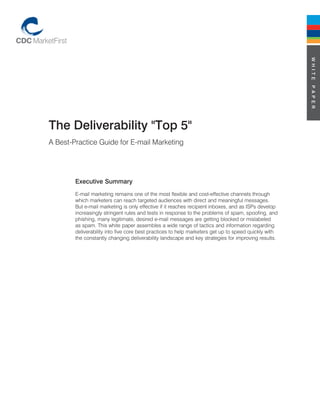W h i t e
                                                                                                      p a p e r
the Deliverability "top 5"
A Best-Practice Guide for E-mail Marketing




        executive Summary
        E-mail marketing remains one of the most flexible and cost-effective channels through
        which marketers can reach targeted audiences with direct and meaningful messages.
        But e-mail marketing is only effective if it reaches recipient inboxes, and as ISPs develop
        increasingly stringent rules and tests in response to the problems of spam, spoofing, and
        phishing, many legitimate, desired e-mail messages are getting blocked or mislabeled
        as spam. This white paper assembles a wide range of tactics and information regarding
        deliverability into five core best practices to help marketers get up to speed quickly with
        the constantly changing deliverability landscape and key strategies for improving results.
 