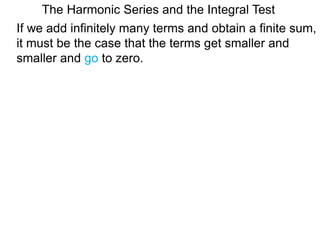 The Harmonic Series and the Integral Test
If we add infinitely many terms and obtain a finite sum,
it must be the case that the terms get smaller and
smaller and go to zero.
 