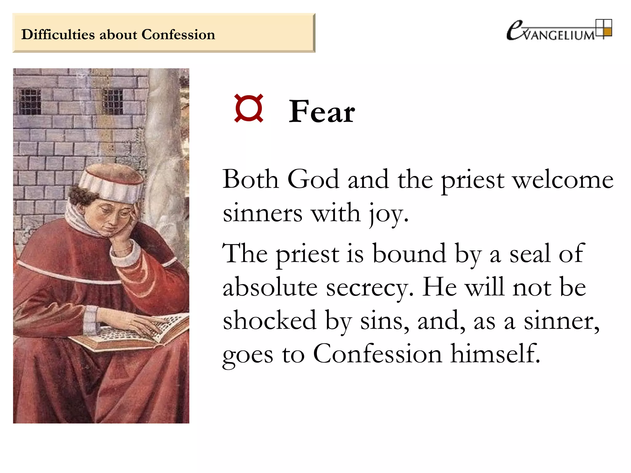  Fear
Both God and the priest welcome
sinners with joy.
The priest is bound by a seal of
absolute secrecy. He will not be
shocked by sins, and, as a sinner,
goes to Confession himself.
Difficulties about Confession
 