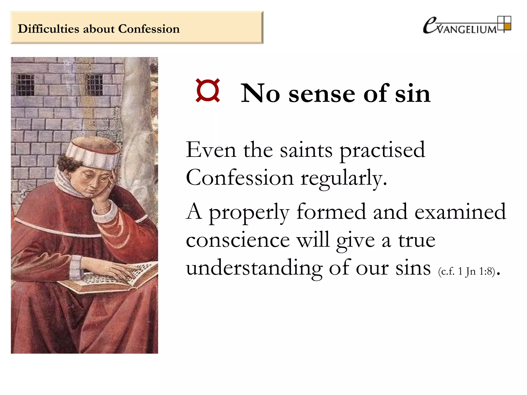  No sense of sin
Even the saints practised
Confession regularly.
A properly formed and examined
conscience will give a true
understanding of our sins (c.f. 1 Jn 1:8).
Difficulties about Confession
 
