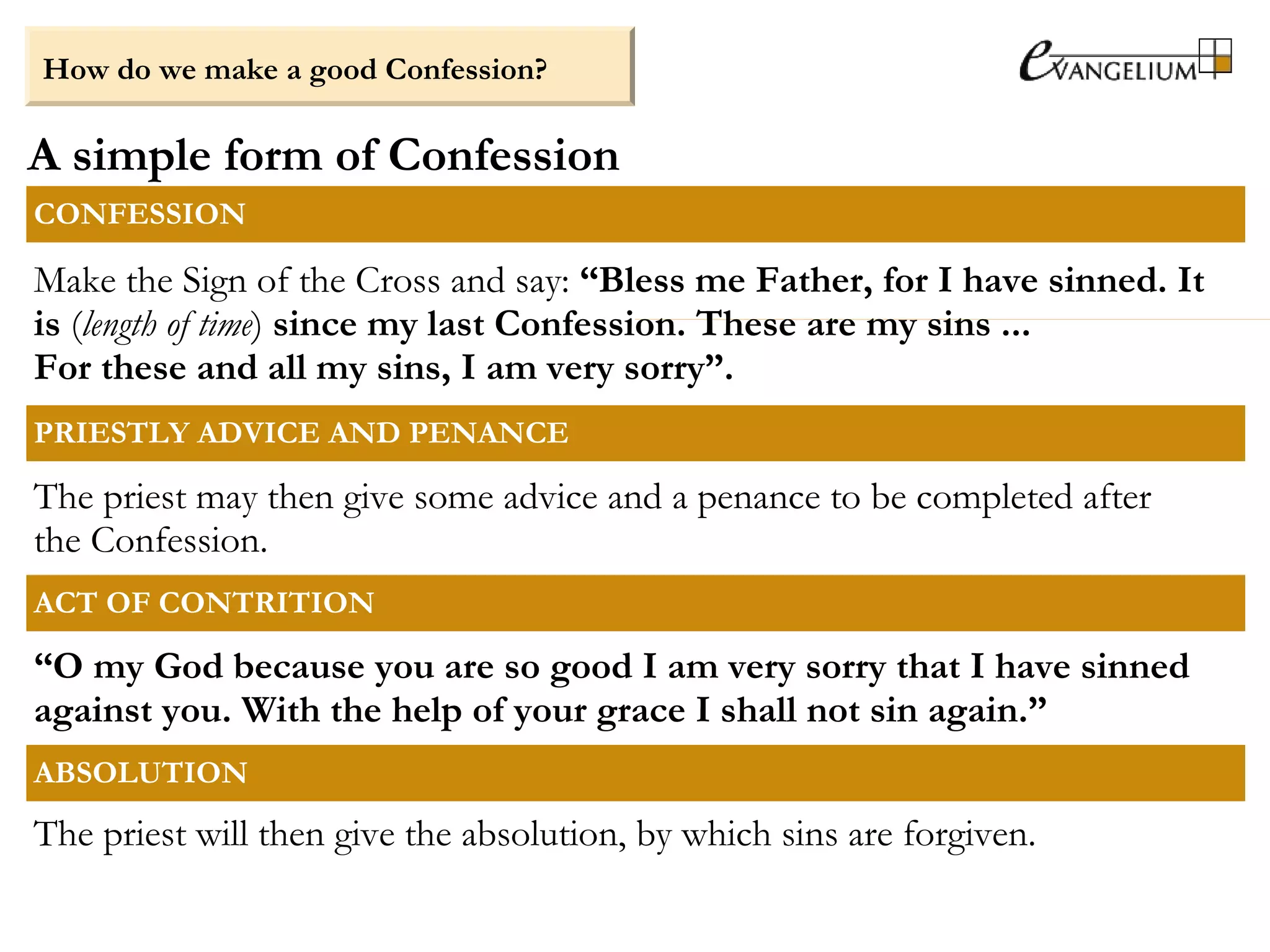 A simple form of Confession
How do we make a good Confession?
CONFESSION
Make the Sign of the Cross and say: “Bless me Father, for I have sinned. It
is (length of time) since my last Confession. These are my sins ...
For these and all my sins, I am very sorry”.
PRIESTLY ADVICE AND PENANCE
The priest may then give some advice and a penance to be completed after
the Confession.
ACT OF CONTRITION
“O my God because you are so good I am very sorry that I have sinned
against you. With the help of your grace I shall not sin again.”
ABSOLUTION
The priest will then give the absolution, by which sins are forgiven.
 