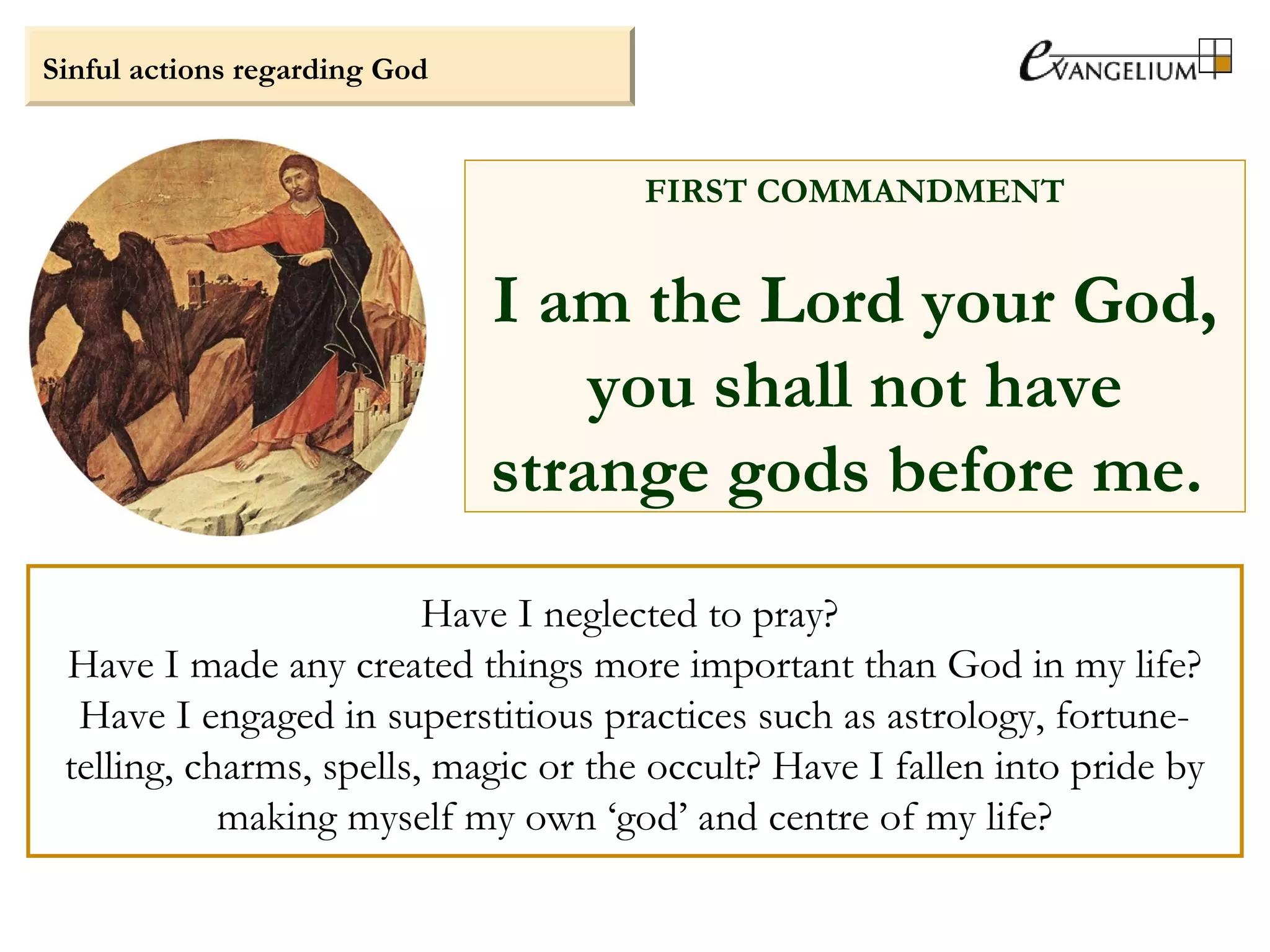 Have I neglected to pray?
Have I made any created things more important than God in my life?
Have I engaged in superstitious practices such as astrology, fortune-
telling, charms, spells, magic or the occult? Have I fallen into pride by
making myself my own ‘god’ and centre of my life?
Sinful actions regarding God
FIRST COMMANDMENT
I am the Lord your God,
you shall not have
strange gods before me.
 
