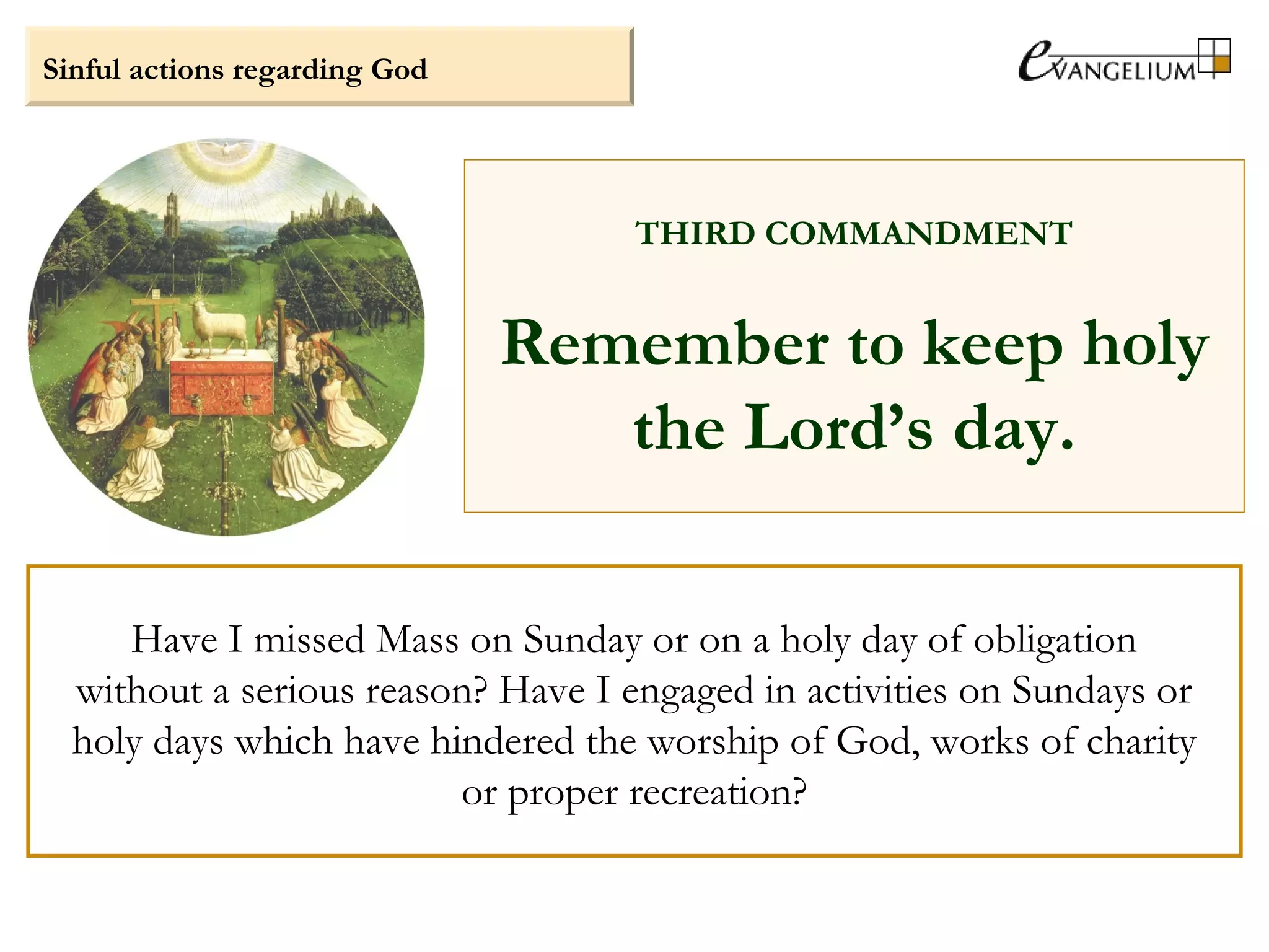 Sinful actions regarding God
THIRD COMMANDMENT
Remember to keep holy
the Lord’s day.
Have I missed Mass on Sunday or on a holy day of obligation
without a serious reason? Have I engaged in activities on Sundays or
holy days which have hindered the worship of God, works of charity
or proper recreation?
 