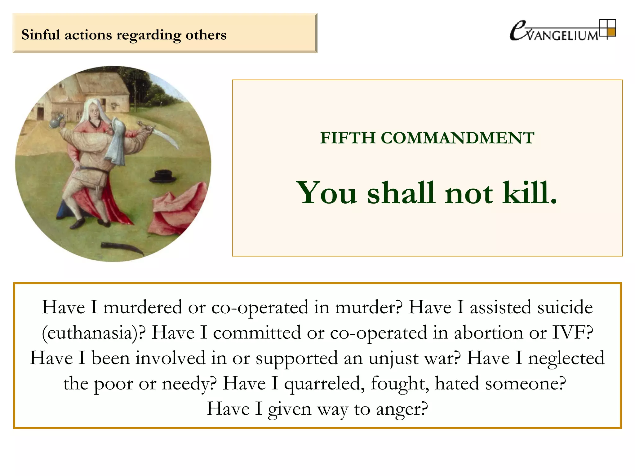 Sinful actions regarding others
FIFTH COMMANDMENT
You shall not kill.
Have I murdered or co-operated in murder? Have I assisted suicide
(euthanasia)? Have I committed or co-operated in abortion or IVF?
Have I been involved in or supported an unjust war? Have I neglected
the poor or needy? Have I quarreled, fought, hated someone?
Have I given way to anger?
 