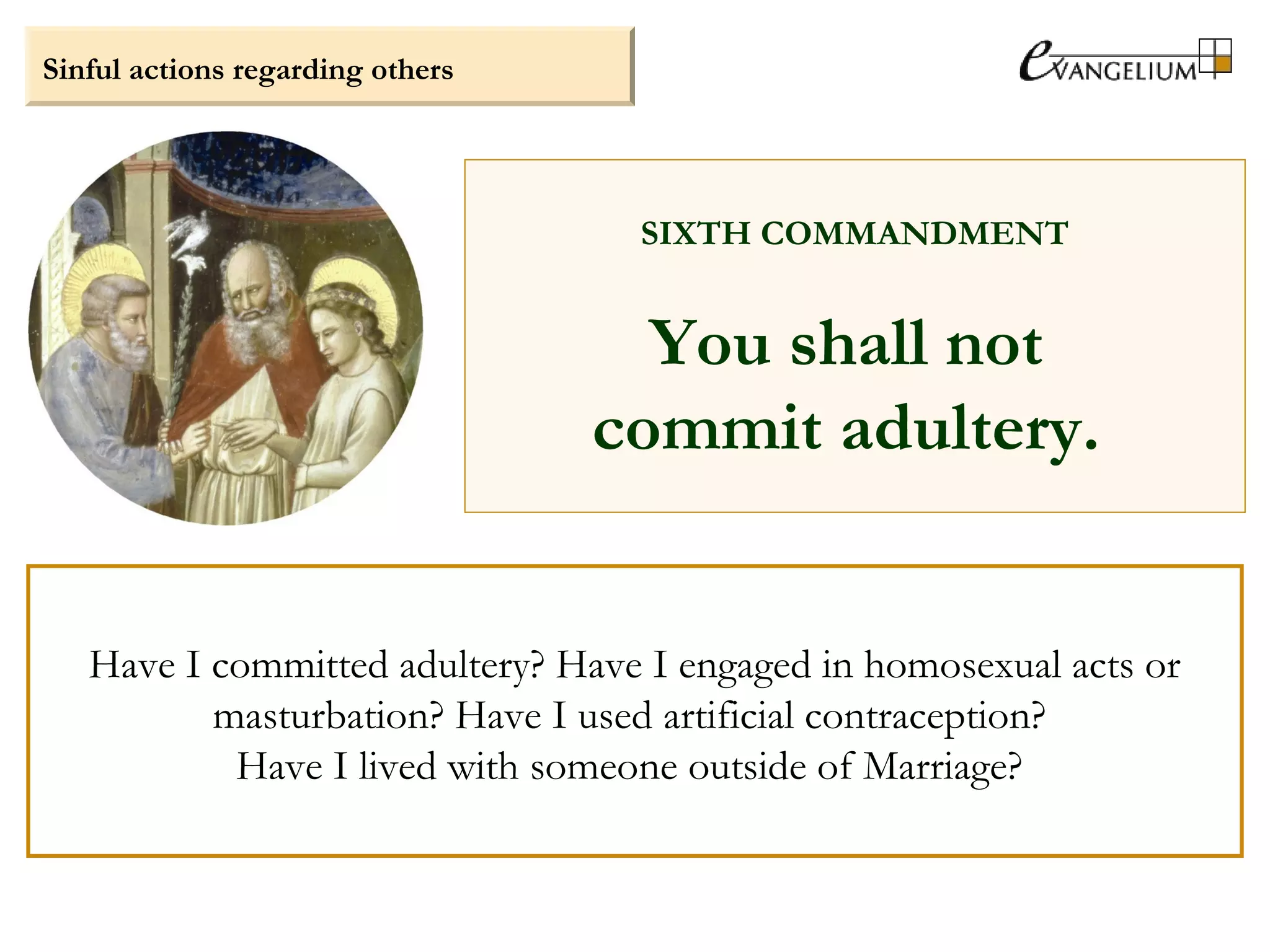 Sinful actions regarding others
SIXTH COMMANDMENT
You shall not
commit adultery.
Have I committed adultery? Have I engaged in homosexual acts or
masturbation? Have I used artificial contraception?
Have I lived with someone outside of Marriage?
 