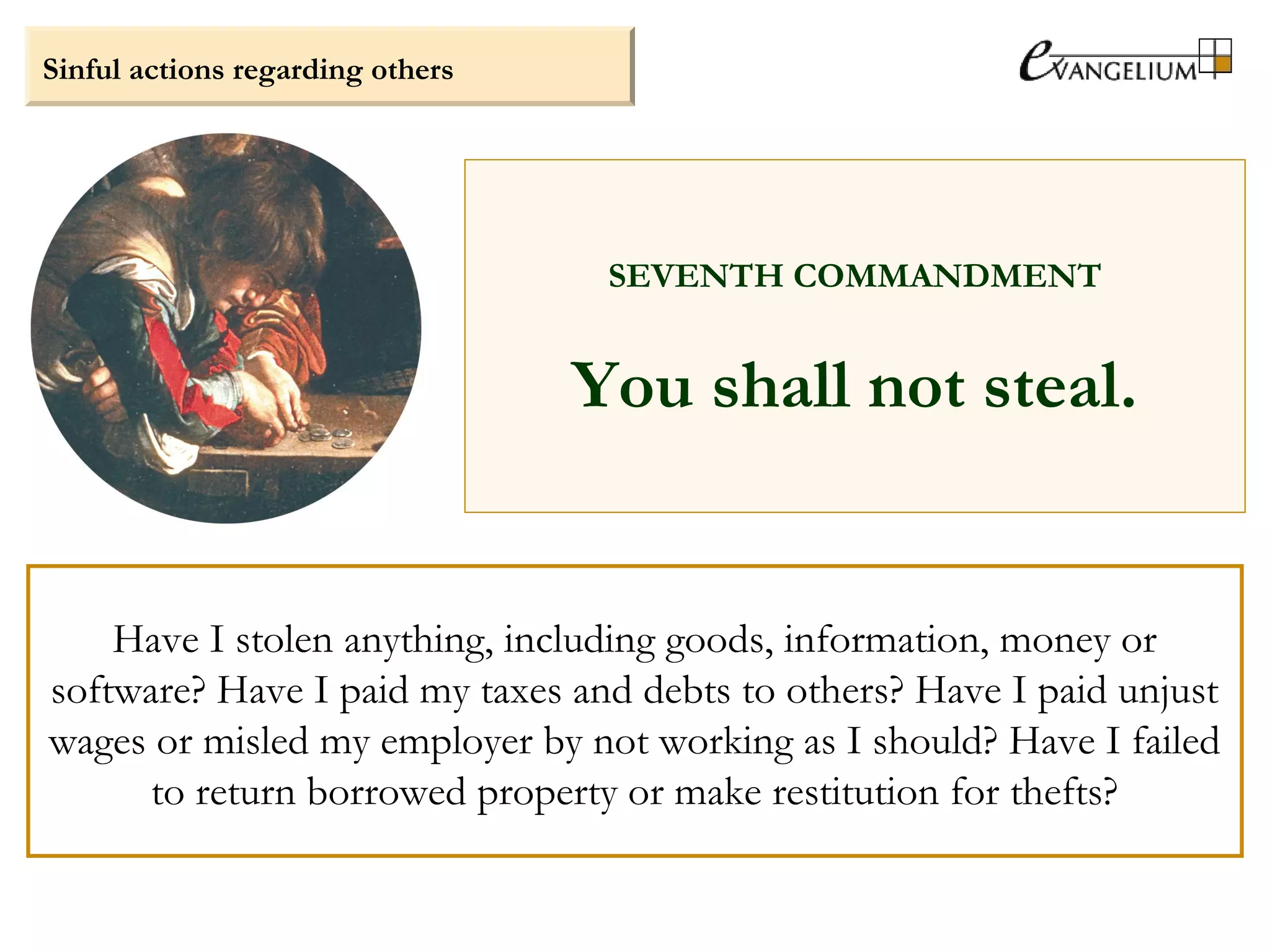 Sinful actions regarding others
SEVENTH COMMANDMENT
You shall not steal.
Have I stolen anything, including goods, information, money or
software? Have I paid my taxes and debts to others? Have I paid unjust
wages or misled my employer by not working as I should? Have I failed
to return borrowed property or make restitution for thefts?
 
