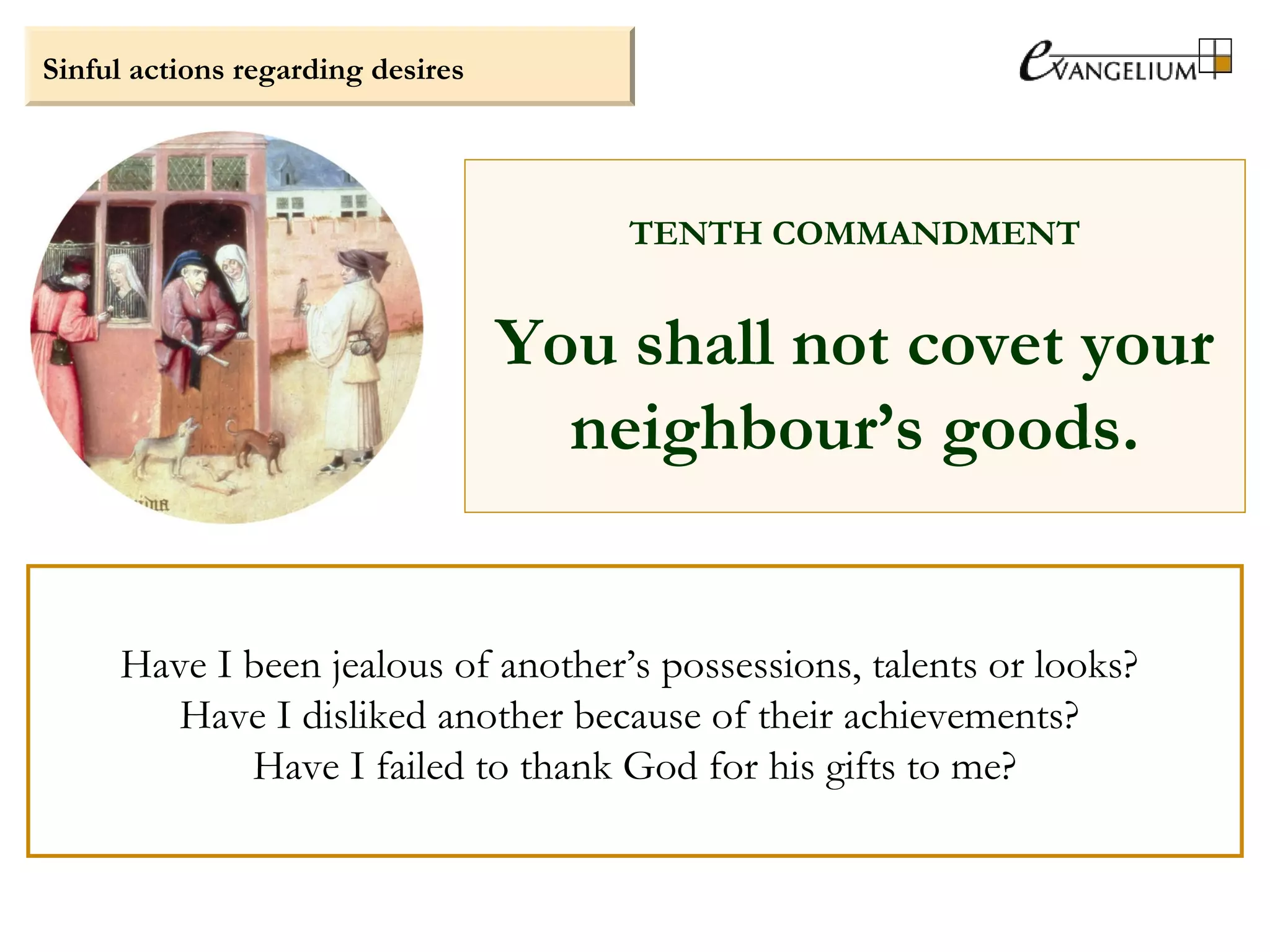 Sinful actions regarding desires
TENTH COMMANDMENT
You shall not covet your
neighbour’s goods.
Have I been jealous of another’s possessions, talents or looks?
Have I disliked another because of their achievements?
Have I failed to thank God for his gifts to me?
 