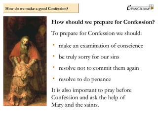 How do we make a good Confession?
How should we prepare for Confession?
To prepare for Confession we should:
• make an examination of conscience
• be truly sorry for our sins
• resolve not to commit them again
• resolve to do penance
It is also important to pray before
Confession and ask the help of
Mary and the saints.
 