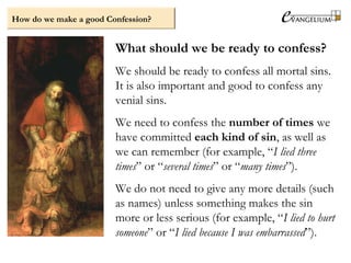 What should we be ready to confess?
We should be ready to confess all mortal sins.
It is also important and good to confess any
venial sins.
We need to confess the number of times we
have committed each kind of sin, as well as
we can remember (for example, “I lied three
times” or “several times” or “many times”).
We do not need to give any more details (such
as names) unless something makes the sin
more or less serious (for example, “I lied to hurt
someone” or “I lied because I was embarrassed”).
How do we make a good Confession?
 