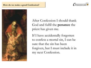 After Confession I should thank
God and fulfil the penance the
priest has given me.
If I have accidentally forgotten
to confess a mortal sin, I can be
sure that the sin has been
forgiven, but I must include it in
my next Confession.
How do we make a good Confession?
 