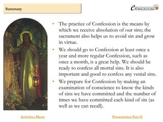 Summary
Activities Menu Presentation Part II
• The practice of Confession is the means by
which we receive absolution of our sins; the
sacrament also helps us to avoid sin and grow
in virtue.
• We should go to Confession at least once a
year and more regular Confession, such as
once a month, is a great help. We should be
ready to confess all mortal sins. It is also
important and good to confess any venial sins.
• We prepare for Confession by making an
examination of conscience to know the kinds
of sins we have committed and the number of
times we have committed each kind of sin (as
well as we can recall).
 