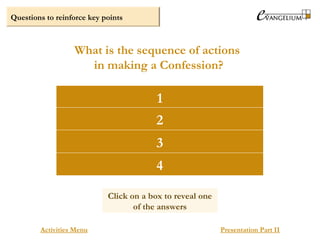 Questions to reinforce key points
Confession of sins
Advice and penance given by the priest.
The act of contrition
Absolution
What is the sequence of actions
in making a Confession?
Activities Menu Presentation Part II
1
2
3
4
Click on a box to reveal one
of the answers
 