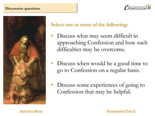 Discussion questions
Activities Menu Presentation Part II
• Discuss what may seem difficult in
approaching Confession and how such
difficulties may be overcome.
• Discuss when would be a good time to
go to Confession on a regular basis.
• Discuss some experiences of going to
Confession that may be helpful.
Select one or more of the following:
 