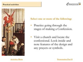 Practical activities
Activities Menu Presentation Part II
• Practice going through the
stages of making a Confession.
• Visit a church and locate the
confessional. Look inside and
note features of the design and
any prayers or symbols.
Select one or more of the following:
 