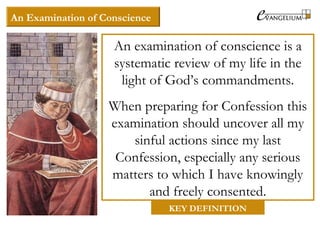 An Examination of Conscience
An examination of conscience is a
systematic review of my life in the
light of God’s commandments.
When preparing for Confession this
examination should uncover all my
sinful actions since my last
Confession, especially any serious
matters to which I have knowingly
and freely consented.
KEY DEFINITION
 