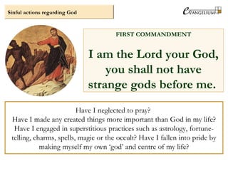 Have I neglected to pray?
Have I made any created things more important than God in my life?
Have I engaged in superstitious practices such as astrology, fortune-
telling, charms, spells, magic or the occult? Have I fallen into pride by
making myself my own ‘god’ and centre of my life?
Sinful actions regarding God
FIRST COMMANDMENT
I am the Lord your God,
you shall not have
strange gods before me.
 