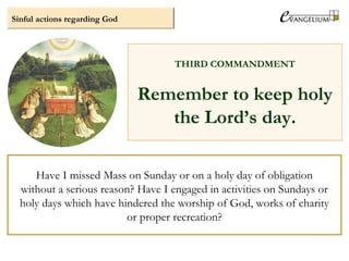 Sinful actions regarding God
THIRD COMMANDMENT
Remember to keep holy
the Lord’s day.
Have I missed Mass on Sunday or on a holy day of obligation
without a serious reason? Have I engaged in activities on Sundays or
holy days which have hindered the worship of God, works of charity
or proper recreation?
 