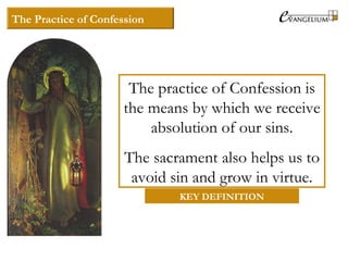 The Practice of Confession
The practice of Confession is
the means by which we receive
absolution of our sins.
The sacrament also helps us to
avoid sin and grow in virtue.
KEY DEFINITION
 