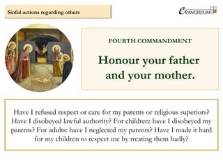 Sinful actions regarding others
FOURTH COMMANDMENT
Honour your father
and your mother.
Have I refused respect or care for my parents or religious superiors?
Have I disobeyed lawful authority? For children: have I disobeyed my
parents? For adults: have I neglected my parents? Have I made it hard
for my children to respect me by treating them badly?
 