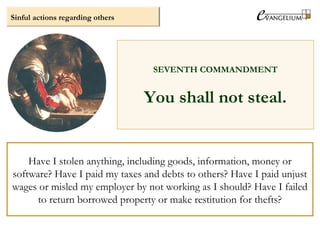 Sinful actions regarding others
SEVENTH COMMANDMENT
You shall not steal.
Have I stolen anything, including goods, information, money or
software? Have I paid my taxes and debts to others? Have I paid unjust
wages or misled my employer by not working as I should? Have I failed
to return borrowed property or make restitution for thefts?
 