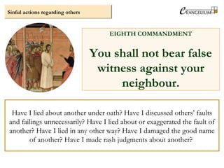 Sinful actions regarding others
EIGHTH COMMANDMENT
You shall not bear false
witness against your
neighbour.
Have I lied about another under oath? Have I discussed others’ faults
and failings unnecessarily? Have I lied about or exaggerated the fault of
another? Have I lied in any other way? Have I damaged the good name
of another? Have I made rash judgments about another?
 