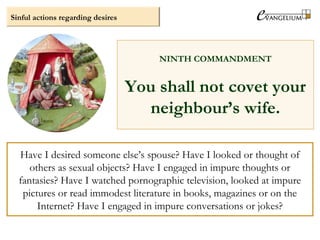 Sinful actions regarding desires
NINTH COMMANDMENT
You shall not covet your
neighbour’s wife.
Have I desired someone else’s spouse? Have I looked or thought of
others as sexual objects? Have I engaged in impure thoughts or
fantasies? Have I watched pornographic television, looked at impure
pictures or read immodest literature in books, magazines or on the
Internet? Have I engaged in impure conversations or jokes?
 