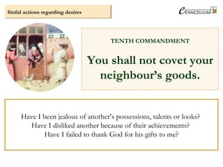 Sinful actions regarding desires
TENTH COMMANDMENT
You shall not covet your
neighbour’s goods.
Have I been jealous of another’s possessions, talents or looks?
Have I disliked another because of their achievements?
Have I failed to thank God for his gifts to me?
 