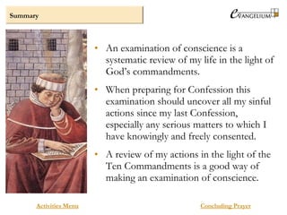 Summary
Activities Menu
• An examination of conscience is a
systematic review of my life in the light of
God’s commandments.
• When preparing for Confession this
examination should uncover all my sinful
actions since my last Confession,
especially any serious matters to which I
have knowingly and freely consented.
• A review of my actions in the light of the
Ten Commandments is a good way of
making an examination of conscience.
Concluding Prayer
 