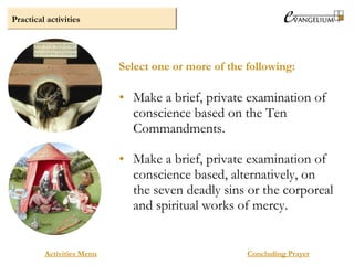 Practical activities
Activities Menu
• Make a brief, private examination of
conscience based on the Ten
Commandments.
• Make a brief, private examination of
conscience based, alternatively, on
the seven deadly sins or the corporeal
and spiritual works of mercy.
Select one or more of the following:
Concluding Prayer
 