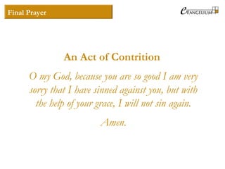 Final Prayer
An Act of Contrition
O my God, because you are so good I am very
sorry that I have sinned against you, but with
the help of your grace, I will not sin again.
Amen.
 