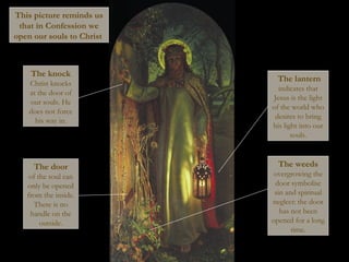 The lantern
indicates that
Jesus is the light
of the world who
desires to bring
his light into our
souls.
The door
of the soul can
only be opened
from the inside.
There is no
handle on the
outside.
The weeds
overgrowing the
door symbolise
sin and spiritual
neglect: the door
has not been
opened for a long
time.
The knock
Christ knocks
at the door of
our souls. He
does not force
his way in.
This picture reminds us
that in Confession we
open our souls to Christ
 